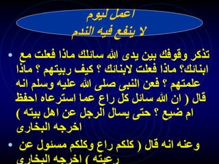 ‫ليوم‬ ‫اعمل‬
‫الندم‬ ‫فيه‬ ‫ينفع‬ ‫ال‬
• ‫مع‬ ‫فعلت‬ ‫ماذا‬ ‫سائلك‬ ‫هللا‬ ‫يدى‬ ‫بين‬ ‫وقوفك‬ ‫تذكر‬
‫ماذ‬ ‫؟‬ ‫ربيتهم‬ ‫كيف‬ ‫؟‬ ‫البنائك‬ ‫فعلت‬ ‫ماذا‬ ‫ابنائك؟‬
‫ا‬
‫انه‬ ‫وسلم‬ ‫عليه‬ ‫هللا‬ ‫صلى‬ ‫النبى‬ ‫فعن‬ ‫؟‬ ‫علمتهم‬
‫قال‬
(
‫احفظ‬ ‫استرعاه‬ ‫عما‬ ‫راع‬ ‫كل‬ ‫سائل‬ ‫هللا‬ ‫ان‬
‫بيته‬ ‫اهل‬ ‫عن‬ ‫الرجل‬ ‫يسال‬ ‫حتى‬ ‫؟‬ ‫ضيع‬ ‫ام‬
)
‫البخارى‬ ‫اخرجه‬
• ‫قال‬ ‫انه‬ ‫وعنه‬
(
‫عن‬ ‫مسئول‬ ‫وكلكم‬ ‫راع‬ ‫كلكم‬
 
