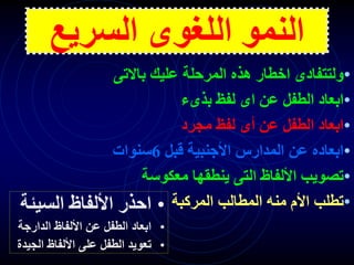 ‫السريع‬ ‫اللغوى‬ ‫النمو‬
•
‫باالت‬ ‫عليك‬ ‫المرحلة‬ ‫هذه‬ ‫اخطار‬ ‫ولتتفادى‬
‫ى‬
•
‫بذىء‬ ‫لفظ‬ ‫اى‬ ‫عن‬ ‫الطفل‬ ‫ابعاد‬
•
‫مجرد‬ ‫لفظ‬ ‫أى‬ ‫عن‬ ‫الطفل‬ ‫ابعاد‬
•
‫قبل‬ ‫األجنبية‬ ‫المدارس‬ ‫عن‬ ‫ابعاده‬
6
‫سنوات‬
•
‫معكوسة‬ ‫ينطقها‬ ‫التى‬ ‫األلفاظ‬ ‫تصويب‬
•
‫المركبة‬ ‫المطالب‬ ‫منه‬ ‫األم‬ ‫تطلب‬
•
‫السيئ‬ ‫األلفاظ‬ ‫احذر‬
‫ة‬
•
‫الدارج‬ ‫األلفاظ‬ ‫عن‬ ‫الطفل‬ ‫ابعاد‬
‫ة‬
•
‫الج‬ ‫األلفاظ‬ ‫على‬ ‫الطفل‬ ‫تعويد‬
‫يدة‬
 