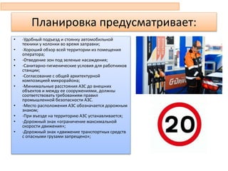 Планировка предусматривает:
• -Удобный подъезд и стоянку автомобильной
техники у колонки во время заправки;
• -Хороший обзор всей территории из помещения
оператора;
• -Отведение зон под зеленые насаждения;
• -Санитарно-гигиенические условия для работников
станции;
• -Согласование с общей архитектурной
композицией микрорайона;
• -Минимальные расстояния АЗС до внешних
объектов и между ее сооружениями, должны
соответствовать требованиям правил
промышленной безопасности АЗС.
• -Место расположения АЗС обозначается дорожным
знаком;
• -При въезде на территорию АЗС устанавливается;
• -Дорожный знак «ограничение максимальной
скорости движения»;
• -Дорожный знак «движение транспортных средств
с опасными грузами запрещено»;
 