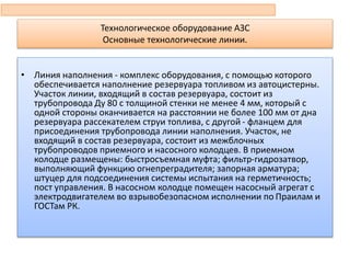 Технологическое оборудование АЗС
Основные технологические линии.
• Линия наполнения - комплекс оборудования, с помощью которого
обеспечивается наполнение резервуара топливом из автоцистерны.
Участок линии, входящий в состав резервуара, состоит из
трубопровода Ду 80 с толщиной стенки не менее 4 мм, который с
одной стороны оканчивается на расстоянии не более 100 мм от дна
резервуара рассекателем струи топлива, с другой - фланцем для
присоединения трубопровода линии наполнения. Участок, не
входящий в состав резервуара, состоит из межблочных
трубопроводов приемного и насосного колодцев. В приемном
колодце размещены: быстросъемная муфта; фильтр-гидрозатвор,
выполняющий функцию огнепреградителя; запорная арматура;
штуцер для подсоединения системы испытания на герметичность;
пост управления. В насосном колодце помещен насосный агрегат с
электродвигателем во взрывобезопасном исполнении по Праилам и
ГОСТам РК.
 