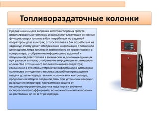 Топливораздаточные колонки
Предназначены для заправки автотранспортных средств
отфильтрованным топливом и выполняют следующие основные
функции: отпуск топлива в бак потребителя по заданной
оператором дозе в литрах; отпуск топлива в бак потребителя на
заданную сумму денег; отображение информации о розничной
цене одного литра топлива и возможность ее корректировки с
контроллера; отображение информации о заданной и
отпущенной дозе топлива в физических и денежных единицах
при разовом отпуске; отображение информации о суммарном
количестве отпущенного топлива по вызову оператора;
сохранение в отсчетном устройстве информации о суммарном
количестве отпущенного топлива; аварийное прекращение
выдачи дозы непосредственно с колонки или контроллера;
продолжение отпуска заданной дозы при устранении аварии с
разрешения оператора; программная защита от
несанкционированного доступа кода поста и значения
юстировочного коэффициента; возможность монтажа колонки
на расстоянии до 30 м от резервуара.
 