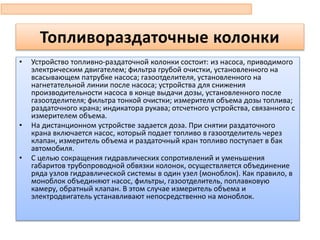 • Устройство топливно-раздаточной колонки состоит: из насоса, приводимого
электрическим двигателем; фильтра грубой очистки, установленного на
всасывающем патрубке насоса; газоотделителя, установленного на
нагнетательной линии после насоса; устройства для снижения
производительности насоса в конце выдачи дозы, установленного после
газоотделителя; фильтра тонкой очистки; измерителя объема дозы топлива;
раздаточного крана; индикатора рукава; отсчетного устройства, связанного с
измерителем объема.
• На дистанционном устройстве задается доза. При снятии раздаточного
крана включается насос, который подает топливо в газоотделитель через
клапан, измеритель объема и раздаточный кран топливо поступает в бак
автомобиля.
• С целью сокращения гидравлических сопротивлений и уменьшения
габаритов трубопроводной обвязки колонок, осуществляется объединение
ряда узлов гидравлической системы в один узел (моноблок). Как правило, в
моноблок объединяют насос, фильтры, газоотделитель, поплавковую
камеру, обратный клапан. В этом случае измеритель объема и
электродвигатель устанавливают непосредственно на моноблок.
Топливораздаточные колонки
 