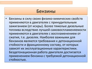 Бензины
• Бензины в силу своих физико-химических свойств
применяются в двигателях с принудительным
зажиганием (от искры). Более тяжелые дизельные
топлива вследствие лучшей самовоспламеняемости
применяются в двигателях с воспламенением от
сжатия, т.е. дизелях. Наиболее важными для
бензинов являются требования к детонационной
стойкости и фракционному составу, от которых
зависят их эксплуатационные характеристики.
Бездетонационная работа двигателя достигается
применением бензина с требуемой детонационной
стойкостью.
 
