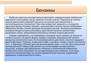 Бензины
Наиболее важным конструктивным фактором, определяющим требования
двигателя к октановому числу, является степень сжатия. Повышение степени
сжатия двигателей позволяет улучшить их технико-экономические и
эксплуатационные показатели. При этом возрастает мощность и снижается
удельный расход топлива. Однако с увеличением степени сжатия необходимо
применять бензин с более высоким октановым числом. Поэтому важнейшим
условием бездетонационной работы двигателей является соответствие
октанового числа, применяемого бензина и степени сжатия двигателя.
Следует подчеркнуть, что требуемое октановое число зависит не только от
степени сжатия, но еще от формы камеры сгорания, максимальной частоты
вращения коленчатого вала, теплонапряженности двигателя, наличия наддува и
других факторов. Поэтому, встречаются ДВС, у которых степень сжатия отличается
на 1...2 единицы, а бензин для них рекомендован один и тот же. Для повышения
детонационной стойкости бензинов в их состав вводят антидетонаторы -
вещества, которые при добавлении к бензину в относительно небольших
количествах резко повышают его антидетонационную стойкость. К их числу
относятся антидетонаторы на основе ароматических аминов, соединений
ферроцена и марганца или их смесь.
 