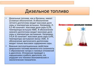 Дизельное топливо
• Дизельные топлива, как и бензины, имеют
условные обозначения. В обозначение
летнего дизтоплива входит массовая доля
серы и температура вспышки. Например, Л-
0,2-40 означает: массовая доля серы 0,2%,
температура вспышки 400С. В обозначение
зимнего дизтоплива входит массовая доля
серы и температура застывания. Например,
3-0,4-35 означает: массовая доля серы 0,4%,
температура застывания минус 350С. В
обозначение арктического дизтоплива
входит только массовое содержание серы.
• Важным эксплуатационным свойством
дизельного топлива является его склонность
к образованию нагара и лаковых отложений
в двигателе. Отложения приводят к
нарушениям в работе двигателя, что
ухудшает его технико-экономические и
экологические показатели.
 