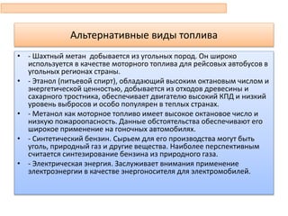 Альтернативные виды топлива
• - Шахтный метан добывается из угольных пород. Он широко
используется в качестве моторного топлива для рейсовых автобусов в
угольных регионах страны.
• - Этанол (питьевой спирт), обладающий высоким октановым числом и
энергетической ценностью, добывается из отходов древесины и
сахарного тростника, обеспечивает двигателю высокий КПД и низкий
уровень выбросов и особо популярен в теплых странах.
• - Метанол как моторное топливо имеет высокое октановое число и
низкую пожароопасность. Данные обстоятельства обеспечивают его
широкое применение на гоночных автомобилях.
• - Синтетический бензин. Сырьем для его производства могут быть
уголь, природный газ и другие вещества. Наиболее перспективным
считается синтезирование бензина из природного газа.
• - Электрическая энергия. Заслуживает внимания применение
электроэнергии в качестве энергоносителя для электромобилей.
 