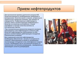 Прием нефтепродуктов
Для выполнения приемо-сдаточного анализа АЗС
укомплектовывается необходимыми приборами и
материалами. Качество масел и смазок, затаренных в
герметичную заводскую упаковку, при приеме не
определяется. Расфасованные нефтепродукты
должны иметь соответствующую информацию о
качестве на этикетках изготовителя, а также
сертификат и паспорт качества (копию) на
поставленную партию.
При положительных результатах входного контроля
производится слив нефтепродукта в емкости АЗС.
Качество нефтепродуктов, реализуемых на АЗС,
должно соответствовать действующим стандартам
(техническим условиям).
Для сохранения качества нефтепродуктов
необходимо обеспечение чистоты и исправности
сливных и фильтрующих устройств, резервуаров,
исключающее попадание в них атмосферных осадков
и пыли. Необходимо вести постоянный контроль за
техническим состоянием резервуаров, своевременно
производить зачистку резервуаров.
 