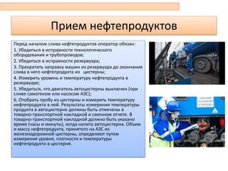 Перед началом слива нефтепродуктов оператор обязан:
1. Убедиться в исправности технологического
оборудования и трубопроводов;
2. Убедиться в исправности резервуара;
3. Прекратить заправку машин из резервуара до окончания
слива в него нефтепродукта из цистерны;
4. Измерить уровень и температуру нефтепродукта в
резервуаре;
5. Убедиться, что двигатель автоцистерны выключен (при
сливе самотеком или насосом АЗС);
6. Отобрать пробу из цистерны и измерить температуру
нефтепродукта в ней. Результаты измерения температуры
продукта в автоцистерне должны быть отмечены в
товарно-транспортной накладной и сменном отчете. В
товарно-транспортной накладной должно быть указано
время (часы и минуты), когда налита автоцистерна. Объем
и массу нефтепродукта, принятого на АЗС из
железнодорожной цистерны, определяют путем
измерения уровня, плотности и температуры
нефтепродукта в цистерне.
Прием нефтепродуктов
 