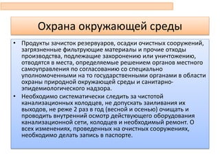Охрана окружающей среды
• Продукты зачисток резервуаров, осадки очистных сооружений,
загрязненные фильтрующие материалы и прочие отходы
производства, подлежащие захоронению или уничтожению,
отводятся в места, определяемые решением органов местного
самоуправления по согласованию со специально
уполномоченными на то государственными органами в области
охраны природной окружающей среды и санитарно-
эпидемиологического надзора.
• Необходимо систематически следить за чистотой
канализационных колодцев, не допускать заиливания их
выходов, не реже 2 раз в год (весной и осенью) очищать и
проводить внутренний осмотр действующего оборудования
канализационной сети, колодцев и необходимый ремонт. О
всех изменениях, проведенных на очистных сооружениях,
необходимо делать запись в паспорте.
 