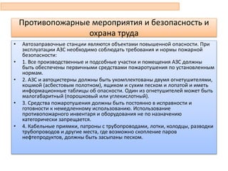 Противопожарные мероприятия и безопасность и
охрана труда
• Автозаправочные станции являются объектами повышенной опасности. При
эксплуатации АЗС необходимо соблюдать требования и нормы пожарной
безопасности:
• 1. Все производственные и подсобные участки и помещения АЗС должны
быть обеспечены первичными средствами пожаротушения по установленным
нормам.
• 2. АЗС и автоцистерны должны быть укомплектованы двумя огнетушителями,
кошмой (асбестовым полотном), ящиком и сухим песком и лопатой и иметь
информационные таблицы об опасности. Один из огнетушителей может быть
малогабаритный (порошковый или углекислотный).
• 3. Средства пожаротушения должны быть постоянно в исправности и
готовности к немедленному использованию. Использование
противопожарного инвентаря и оборудования не по назначению
категорически запрещается.
• 4. Кабельные приямки, патроны с трубопроводами, лотки, колодцы, разводки
трубопроводов и другие места, где возможно скопление паров
нефтепродуктов, должны быть засыпаны песком.
 