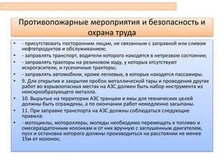 • - присутствовать посторонним лицам, не связанным с заправкой или сливом
нефтепродуктов и обслуживанием;
• - заправлять транспорт, водители которого находятся в нетрезвом состоянии;
• - заправлять тракторы на резиновом ходу, у которых отсутствуют
искрогасители, и гусеничные тракторы;
• - заправлять автомобили, кроме легковых, в которых находятся пассажиры.
• 9. Для открытия и закрытия пробок металлической тары и проведения других
работ во взрывоопасных местах на АЗС должен быть набор инструмента из
неискрообразующего металла.
• 10. Вырытые на территории АЗС траншеи и ямы для технических целей
должны быть ограждены, а по окончании работ немедленно засыпаны.
• 11. При заправке транспорта на АЗС должны соблюдаться следующие
правила:
• - мотоциклы, мотороллеры, мопеды необходимо перемещать к топливо и
смесераздаточным колонкам и от них вручную с заглушенным двигателем,
пуск и остановка которого должны производиться на расстоянии не менее
15м от колонок;
Противопожарные мероприятия и безопасность и
охрана труда
 