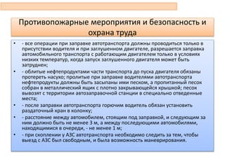 • - все операции при заправке автотранспорта должны проводиться только в
присутствии водителя и при заглушенном двигателе, разрешается заправка
автомобильного транспорта с работающим двигателем только в условиях
низких температур, когда запуск заглушенного двигателя может быть
затруднен;
• - облитые нефтепродуктами части транспорта до пуска двигателя обязаны
протереть насухо; пролитые при заправке водителями автотранспорта
нефтепродукты должны быть засыпаны ими песком, а пропитанный песок
собран в металлический ящик с плотно закрывающейся крышкой; песок
вывозят с территории автозаправочной станции в специально отведенные
места;
• - после заправки автотранспорта горючим водитель обязан установить
раздаточный кран в колонку;
• - расстояние между автомобилем, стоящим под заправкой, и следующим за
ним должно быть не менее 3 м, а между последующими автомобилями,
находящимися в очереди, - не менее 1 м;
• - при скоплении у АЗС автотранспорта необходимо следить за тем, чтобы
выезд с АЗС был свободным, и была возможность маневрирования.
Противопожарные мероприятия и безопасность и
охрана труда
 