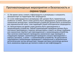 • 12. Во время грозы сливать нефтепродукты в резервуары и заправлять
автотранспорт на территории АЗС запрещается.
• 13. Слив нефтепродуктов в резервуары АЗС должен быть герметичным,
особенно на КАЗС, места слива должны быть оборудованы устройствами для
заземления автоцистерн, заземляющее устройство должно быть установлено
вне взрывоопасной зоны, слив падающей струей категорически запрещается.
• 14. Автоцистерны во время слива должны быть присоединены к
заземляющему устройству. Гибкий заземляющий проводник должен быть
постоянно присоединен к корпусу автоцистерны и иметь на конце струбцину
или наконечник под болт для присоединения к заземляющему устройству.
При наличии инвентарного проводника заземление надо проводить в
следующем порядке: заземляющий проводник сначала присоединяют к
корпусу цистерны, а затем – к заземляющему устройству. Не допускается
подсоединять заземляющие проводники к окрашенным и загрязненным
металлическим частям автоцистерн. Каждая цистерна автопоезда должна
быть заземлена отдельно до полного слива из нее нефтепродукта.
Противопожарные мероприятия и безопасность и
охрана труда
 
