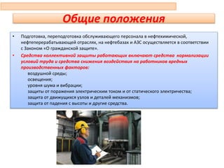 Общие положения
• Подготовка, переподготовка обслуживающего персонала в нефтехимической,
нефтеперерабатывающей отраслях, на нефтебазах и АЗС осуществляется в соответствии
с Законом «О гражданской защите».
• Средства коллективной защиты работающих включают средства нормализации
условий труда и средства снижения воздействия на работников вредных
производственных факторов:
воздушной среды;
освещения;
уровня шума и вибрации;
защиты от поражения электрическим током и от статического электричества;
защита от движущихся узлов и деталей механизмов;
защита от падения с высоты и другие средства.
63
 