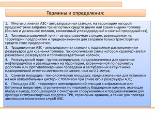 Термины и определения:
1. Многотопливная АЗС - автозаправочная станция, на территории которой
предусмотрена заправка транспортных средств двумя или тремя видами топлива
(бензин и дизельное топливо, сжиженный углеводородный и сжатый природный газ);
2. Топливозаправочный пункт - автозаправочная станция, размещаемая на
территории предприятия и предназначенная для заправки только транспортных
средств этого предприятия;
3. Традиционная АЗС - автозаправочная станция с подземным расположением
резервуаров для хранения топлива, технологическая схема которой характеризуется
разнесение резервуаров и топливораздаточных колонок;
4. Резервуарный парк - группа резервуаров, предназначенных для хранения
нефтепродуктов и размещенных на территории, ограниченной по периметру
дорогами или противопожарными проездами и заглубленных в грунт ниже
планировочной отметки местности не менее, чем на 0,2 метра;
5. Сливная площадка - технологическая площадка, предназначенная для установки
на ней автомобильных цистерн с топливом при сливе его в резервуары АЗС;
6. Площадка АЗС - территория автозаправочной станции с асфальтовым или
бетонным покрытием, ограниченная по периметру бордюрным камнем, имеющая
въезд и выезд, сообщающаяся с очистными сооружениями и предназначенная для
проезда автотранспортных средств к ТРК, сервисным зданиям, а также для проезда
автомашин технических служб АЗС.
 
