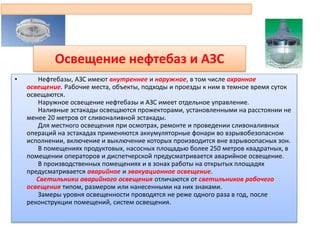 Освещение нефтебаз и АЗС
• Нефтебазы, АЗС имеют внутреннее и наружное, в том числе охранное
освещение. Рабочие места, объекты, подходы и проезды к ним в темное время суток
освещаются.
Наружное освещение нефтебазы и АЗС имеет отдельное управление.
Наливные эстакады освещаются прожекторами, установленными на расстоянии не
менее 20 метров от сливоналивной эстакады.
Для местного освещения при осмотрах, ремонте и проведении сливоналивных
операций на эстакадах применяются аккумуляторные фонари во взрывобезопасном
исполнении, включение и выключение которых производится вне взрывоопасных зон.
В помещениях продуктовых, насосных площадью более 250 метров квадратных, в
помещении операторов и диспетчерской предусматривается аварийное освещение.
В производственных помещениях и в зонах работы на открытых площадях
предусматривается аварийное и эвакуационное освещение.
Светильники аварийного освещения отличаются от светильников рабочего
освещения типом, размером или нанесенными на них знаками.
Замеры уровня освещенности проводятся не реже одного раза в год, после
реконструкции помещений, систем освещения.
 