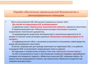Порядок обеспечения промышленной безопасности к
автозаправочным станциям
• Место расположения АЗС обозначается дорожным знаком «АЗС».
При въезде на территорию АЗС устанавливают:
1) дорожные знаки «Ограничение максимальной скорости» движения транспорта;
2) предписывающий знак «Обязательная высадка пассажиров» (согласно
нормативного технического документа);
3) предупреждение водителям мототранспорта о выключении двигателя за 15
метров от колонки путем установки указателя «Остановка мототранспорта за 15
метров»;
4) информационное табло с указанием ассортимента отпускаемых нефтепродуктов,
видов обслуживаемого транспорта.
В местах, запрещенных для проезда транспорта по территории АЗС, и на рабочих
площадках ПАЗС устанавливают запрещающие знаки и надписи.
На подъездах к заправочному островку стоит знак «Движение только прямо».
На АЗС устанавливаются знаки о расположении пожарного водоема, водозаборных
колодцев или пожарного гидранта, габаритные знаки для АЗС, имеющих навесы. На
видных местах вывешиваются плакаты, где перечислены обязанности водителя при
заправке автотранспорта.
81
 