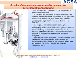 Порядок обеспечения промышленной безопасности к
автозаправочным станциям
• При заправке автотранспорта на АЗС соблюдаются
следующие требования:
мотоциклы, мотороллеры, мопеды перемещаются к
топливо- смесераздаточным колонкам и от них вручную с
заглушенным двигателем, пуск и остановка которого
производится на расстоянии не менее 15 метров от
колонок;
все операции при заправке автотранспорта
производятся в присутствии водителя и при заглушенном
двигателе. Допускается заправка автомобильного
транспорта с работающим двигателем в условиях низких
температур, когда запуск заглушенного двигателя
затруднен;
облитые нефтепродуктом места автоцистерны до пуска
двигателя водители протирают насухо. Пролитые
нефтепродукты засыпаются песком, а пропитанный ими
песок вывозится с территории АЗС в специально
отведенные места;
83
г.Актау, мкр.3 дом 18 офис 16, тел.: 8/7292/50-50-50, моб.тел.: +7 775 527 72 22
info@agsa.kz www.agsa.kz
 