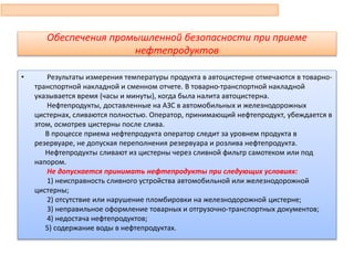 Обеспечения промышленной безопасности при приеме
нефтепродуктов
• Результаты измерения температуры продукта в автоцистерне отмечаются в товарно-
транспортной накладной и сменном отчете. В товарно-транспортной накладной
указывается время (часы и минуты), когда была налита автоцистерна.
Нефтепродукты, доставленные на АЗС в автомобильных и железнодорожных
цистернах, сливаются полностью. Оператор, принимающий нефтепродукт, убеждается в
этом, осмотрев цистерны после слива.
В процессе приема нефтепродукта оператор следит за уровнем продукта в
резервуаре, не допуская переполнения резервуара и розлива нефтепродукта.
Нефтепродукты сливают из цистерны через сливной фильтр самотеком или под
напором.
Не допускается принимать нефтепродукты при следующих условиях:
1) неисправность сливного устройства автомобильной или железнодорожной
цистерны;
2) отсутствие или нарушение пломбировки на железнодорожной цистерне;
3) неправильное оформление товарных и отгрузочно-транспортных документов;
4) недостача нефтепродуктов;
5) содержание воды в нефтепродуктах.
89
 