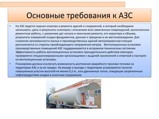 Основные требования к АЗС
• На АЗС ведется журнал осмотра и ремонта зданий и сооружений, в который необходимо
записывать: даты и результаты осмотров с описанием всех замеченных повреждений, выполненные
ремонтные работы, с указанием дат начала и окончания ремонта, его характера и объема,
результаты измерений осадки фундаментов, данные о трещинах и их местонахождении. Для
снижения загазованности жилых и производственных зданий автозаправочная станция
располагается со стороны преобладающего направления ветров. Вентиляционные установки
производственных помещений АЗС поддерживаются в исправном техническом состоянии.
Эффективность работы вентиляционных установок принудительного действия ежегодно
проверяется специализированными организациями с выдачей заключений и отметкой в паспорте
на вентиляционную установку.
• Планировка должна исключать возможность растекания аварийного пролива топлива на
территории АЗС и за ее предел. На въезде и выезде с территории устраиваются пологие
повышенные участки высотой не менее 0,2 м., или дренажные лотки, отводящие загрязненные
нефтепродуктами осадки в очистные сооружения.
 
