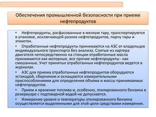 Обеспечения промышленной безопасности при приеме
нефтепродуктов
• Нефтепродукты, расфасованные в мелкую тару, транспортируются
в упаковке, исключающей разлив нефтепродуктов, порчу тары и
этикеток.
• Отработанные нефтепродукты принимаются на АЗС от владельцев
индивидуального транспорта без анализа. Слитые из картера
двигателя непосредственно на станции отработанные масла
принимаются как моторные, все прочие нефтепродукты - как
смешанные. Учет принятых отработанных нефтепродуктов ведется в
журналах.
• АЗС для приема отработанных нефтепродуктов оборудуются
эстакадой, сборником и оснащаются измерительными
приспособлениями для определения объема и массы принимаемых
нефтепродуктов.
• Прием и хранение топлива и, особенно, этилированного бензина в
резервуаре с подтоварной водой не допускается.
• Измерение уровня и температуры этилированного бензина
осуществляется выделенными для этой цели средствами измерения.
 