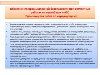 Обеспечения промышленной безопасности при ремонтных
работах на нефтебазах и АЗС
Производства работ по наряд-допуску
• Организацию и безопасное производство работ повышенной опасности обеспечивают лица
выдающее наряд-допуск, ответственный руководитель, допускающий к работе, производитель работ,
члены бригады.
• Перечень лиц, имеющих право выдачи наряд-допусков, ответственных руководителей, допускающих,
производителей работ, утверждается техническим руководителем организации.
• Лицо, выдающее наряд-допуск определяет меры, обеспечивающие безопасное выполнение работ,
назначает ответственного руководителя допускающего, производителя работ, членов бригады,
определяет их квалификацию и достаточность мер по обеспечению безопасного производства работ.
• Допускающий к работе по наряд-допуску обеспечивает выполнение мероприятий по безопасному
производству работ, указанных в наряд-допуске.
Допускающий перед началом работ, проверяет выполнение мероприятий по обеспечению
безопасного производства работ, указанных в наряд-допуске, инструктирует производителя работ,
членов бригады об особенностях безопасного выполнения работ непосредственно на месте
производства работ.
• При производстве работ по наряд-допуску в зоне действующих технических устройств, выдающий
наряд-допуск назначает ответственного руководителя, обеспечивающего безопасное производство
работ и своевременный вывод работающих по наряд-допуску в безопасное место при возникновении
опасности в зоне проведения работ.
93
 