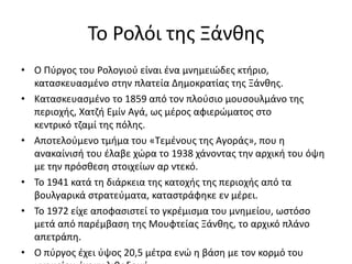 Το Ρολόι της Ξάνθης
• Ο Πύργος του Ρολογιού είναι ένα μνημειώδες κτήριο,
κατασκευασμένο στην πλατεία Δημοκρατίας της Ξάνθης.
• Κατασκευασμένο το 1859 από τον πλούσιο μουσουλμάνο της
περιοχής, Χατζή Εμίν Αγά, ως μέρος αφιερώματος στο
κεντρικό τζαμί της πόλης.
• Αποτελούμενο τμήμα του «Τεμένους της Αγοράς», που η
ανακαίνισή του έλαβε χώρα το 1938 χάνοντας την αρχική του όψη
με την πρόσθεση στοιχείων αρ ντεκό.
• Το 1941 κατά τη διάρκεια της κατοχής της περιοχής από τα
βουλγαρικά στρατεύματα, καταστράφηκε εν μέρει.
• Το 1972 είχε αποφασιστεί το γκρέμισμα του μνημείου, ωστόσο
μετά από παρέμβαση της Μουφτείας Ξάνθης, το αρχικό πλάνο
απετράπη.
• Ο πύργος έχει ύψος 20,5 μέτρα ενώ η βάση με τον κορμό του
 