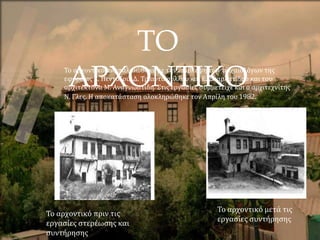 ΤΟ
ΑΡΧΟΝΤΙΚΟ
Το αρχοντικό πριν τις
εργασίες στερέωσης και
συντήρησης
Το αρχοντικό μετά τις
εργασίες συντήρησης
Το αρχοντικό αναπαλαιώθηκε με την επίβλεψη των αρχαιολόγων της
εφορείας Ε. Πεντάζου, Δ. Τριαντάφυλλου και Ε. Σκαρλατίδου και του
αρχιτέκτονα Μ. Αναγνωστίδη. Στις εργασίες συμμετείχε και ο αρχιτεχνίτης
Ν. Γλες. Η αποκατάσταση ολοκληρώθηκε τον Απρίλη του 1982.
 