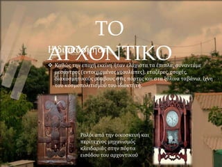 ΤΟ
ΑΡΧΟΝΤΙΚΟ
Η διακόσμηση
 Καθώς την εποχή εκείνη ήταν ελάχιστα τα έπιπλα, συναντάμε
μεσάντρες (εντοιχισμένες ντουλάπες), εταζέρες, εσοχές,
διακοσμητικούς ρόμβους στις πόρτες και στα ξύλινα ταβάνια, ίχνη
του κοσμοπολιτισμού του ιδιοκτήτη.
Ρολόι από την οικοσκευή και
περίτεχνος μηχανισμός
κλειδαριάς στην πόρτα
εισόδου του αρχοντικού
 