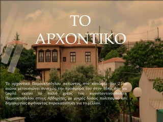 ΤΟ
ΑΡΧΟΝΤΙΚΟ
Το αρχοντικό Παμουκτσόγλου πατώντας στο κατώφλι του 21ου
αιώνα μετουσιώνει συνεχώς την προσφορά του στον τόπο, σαν να
ξοφλά εκείνο το παλιό χρέος του κωνσταντινουπολίτη
Παμουκτσόγλου στους Αβδηρίτες, με μικρές δόσεις πολιτισμού και
δημιουργίας αφήνοντας παρακαταθήκη για το μέλλον.
 