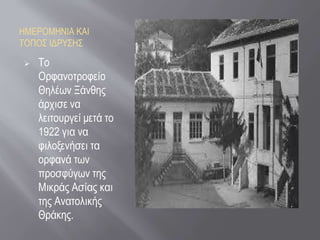 ΗΜΕΡΟΜΗΝΙΑ ΚΑΙ
ΤΟΠΟΣ ΙΔΡΥΣΗΣ
 Το
Ορφανοτροφείο
Θηλέων Ξάνθης
άρχισε να
λειτουργεί μετά το
1922 για να
φιλοξενήσει τα
ορφανά των
προσφύγων της
Μικράς Ασίας και
της Ανατολικής
Θράκης.
 