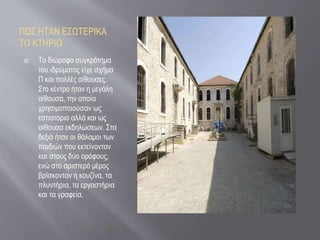 ΠΩΣ ΗΤΑΝ ΕΣΩΤΕΡΙΚΑ
ΤΟ ΚΤΗΡΙΟ
 Το διώροφο συγκρότημα
του ιδρύματος είχε σχήμα
Π και πολλές αίθουσες.
Στο κέντρο ήταν η μεγάλη
αίθουσα, την οποία
χρησιμοποιούσαν ως
εστιατόριο αλλά και ως
αίθουσα εκδηλώσεων. Στα
δεξιά ήταν οι θάλαμοι των
παιδιών που εκτείνονταν
και στους δύο ορόφους,
ενώ στο αριστερό μέρος
βρίσκονταν η κουζίνα, τα
πλυντήρια, τα εργαστήρια
και τα γραφεία.
 