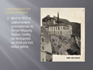Η ΜΕΤΟΝΟΜΑΣΙΑ ΤΟΥ
ΟΡΦΑΝΟΤΡΟΦΕΙΟΥ
 Μετά το 1972 το
ορφανοτροφείο
μετονομάστηκε σε
Κέντρο Μέριμνας
Θηλέων Ξάνθης
και λειτούργησε
ως τέτοιο για λίγα
ακόμα χρόνια.
 