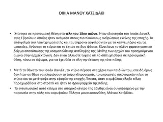 • Χτίστηκε σε προνομιακή θέση στα τέλη του 18ου αιώνα. Ήταν ιδιοκτησία του Ισαάκ Δανιέλ,
ενός Εβραίου ο οποίος ήταν ανάμεσα στους πιο πλούσιους ανθρώπους εκείνης της εποχής. Το
επάγγελμά του ήταν χρηματιστής και ταυτόχρονα ασχολούνταν με το καπνεμπόριο και τις
μεσιτείες. Αγόρασε το κτίριο και το έκτισε σε δυο φάσεις. Είναι ίσως το πλέον χαρακτηριστικό
δείγμα αποτύπωσης της κοσμοπολίτικης αντίληψης της Ξάνθης των αρχών του προηγούμενου
αιώνα στην αρχιτεκτονική. Δεν είναι άλλωστε τυχαίο ότι το σπίτι χτίσθηκε σε προνομιακή
θέση, πάνω σε ύψωμα, για να έχει θέα σε όλη την έκταση της τότε πόλης.
• Μετά το θάνατο του Ισαάκ Δανιέλ , το κτίριο πέρασε στα χέρια των παιδιών του, επειδή όμως
δεν ήταν σε θέση να πληρώσουν το φόρο κληρονομιάς, το υπουργείο οικονομικών πήρε το
κτίριο και το μετέτρεψε στην εφορία της εποχής. Έπειτα, όταν ο εμφύλιος έλαβε τέλος
παραχωρήθηκε στο στρατό και ήταν το φρουραρχείο της πόλης.
• Το εντυπωσιακό αυτό κτίσμα στο ιστορικό κέντρο της Ξάνθης είναι συνυφασμένο με την
παρουσία στην πόλη του κορυφαίου Έλληνα μουσικοσυνθέτη, Μάνου Χατζιδάκι.
ΟΙΚΙΑ ΜΑΝΟΥ ΧΑΤΖΙΔΑΚΙ
 