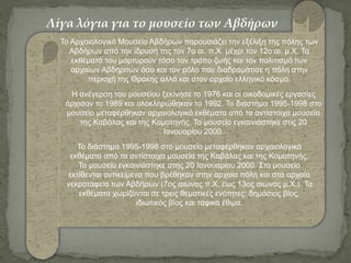 To Αρχαιολογικό Μουσείο Αβδήρων παρουσιάζει την εξέλιξη της πόλης των
Αβδήρων από την ίδρυσή της τον 7ο αι. π.Χ. μέχρι τον 12ο αι. μ.Χ. Τα
εκθέματά του μαρτυρούν τόσο τον τρόπο ζωής και τον πολιτισμό των
αρχαίων Αβδηριτών όσο και τον ρόλο που διαδραμάτισε η πόλη στην
περιοχή της Θράκης αλλά και στον αρχαίο ελληνικό κόσμο.
Η ανέγερση του μουσείου ξεκίνησε το 1976 και οι οικοδομικές εργασίες
άρχισαν το 1989 και ολοκληρώθηκαν το 1992. Το διάστημα 1995-1998 στο
μουσείο μεταφέρθηκαν αρχαιολογικά εκθέματα από τα αντίστοιχα μουσεία
της Καβάλας και της Κομοτηνής. Το μουσείο εγκαινιάστηκε στις 20
Ιανουαρίου 2000.
Το διάστημα 1995-1998 στο μουσείο μεταφέρθηκαν αρχαιολογικά
εκθέματα από τα αντίστοιχα μουσεία της Καβάλας και της Κομοτηνής.
Το μουσείο εγκαινιάστηκε στης 20 Ιανουαρίου 2000. Στο μουσείο
εκτίθενται αντικείμενα που βρέθηκαν στην αρχαία πόλη και στα αρχαία
νεκροταφεία των Αβδήρων (7ος αιώνας π.Χ. έως 13ος αιώνας μ.Χ.). Τα
εκθέματα χωρίζονται σε τρεις θεματικές ενότητες: δημόσιος βίος,
ιδιωτικός βίος και ταφικά έθιμα.
Λίγα λόγια για το μουσείο των Αβδήρων
 