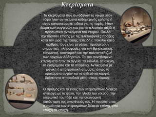 Τα κτερίσματα που συνόδευαν το νεκρό στον
τάφο ήταν αντικείμενα καθημερινής χρήσης ή
είχαν κατασκευαστεί ειδικά για τις ταφές. Ήταν
δώρα των συγγενών του για το τελευταίο ταξίδι ή
προσωπικά αντικείμενα του νεκρού. Πολλά
σχετίζονταν επίσης με τις τελετουργικές πράξεις
κατά την ώρα της ταφής. Επειδή η ποικιλία και ο
αριθμός τους είναι μεγάλος, προσφέρουν
σημαντικές πληροφορίες για την θρησκευτική,
κοινωνική, οικονομική και την πολιτιστική ζωή
των αρχαίων Αβδηριτών. Τα πιο συνηθισμένα
κτερίσματα ήταν τα αγγεία, τα ειδώλια, τα σκεύη,
τα κοσμήματα και τα στεφάνια. Αντικείμενα με
μαγική ή αποτροπαική σημασία, όπως τα
ομοιώματα αυγών και τα σιδερένια καρφιά,
βρίσκονται σποραδικά μέσα στους τάφους.
Ο αριθμός και το είδος των κτερισμάτων διέφερε
ανάλογα με το φύλο, την ηλικία του νεκρού, την
κοινωνική του τάξη και την οικονομική
κατάσταση της οικογένειάς του. Η ποσότητα και
η ποιότητα των κτερισμάτων διέφερε επίσης από
εποχή σε εποχή
Κτερίσματα
 