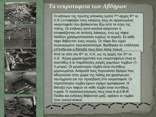 Οι κάτοικοι της πρώτης αποικίας (μέσα 7ου-αρχές 6ου αι.
π.Χ.) ενταφίαζαν τους νεκρούς τους σε οργανωμένα
νεκροταφεία που βρίσκονταν έξω από τα τείχη της
πόλης. Οι ενήλικες κατά κανόνα καίγονταν ή
ενταφιάζονταν σε απλούς λάκκους, ενώ ως τάφοι
παιδιών χρησιμοποιούσαν κυρίως τα αγγεία. Σε κάθε
τάφο θάβονταν ένας νεκρός. Οι τάφοι δεν είχαν
συγκεκριμένο προσανατολισμό. Βρέθηκαν σε επάλληλα
επίπεδα και η διάταξή τους ήταν πολύ πυκνή.
Από τα τέλη του 6ου αι. π.Χ. ως τις αρχές του 3ου αι.
π.Χ. Κύριο χαρακτηριστικό των νεκροταφείων είναι οι
συστάδες ή οι παράλληλες σειρές χαμηλών τύμβων (1-
3 μέτρα). Οι μεγαλύτεροι τύμβοι είναι συνήθως
μεμονωμένοι. Ανάμεσά τους περνούσαν δρόμοι που
οδηγούσαν στην χώρα της πόλης και χρησίμευαν
ταυτόχρονα για την πρόσβαση στα νεκροταφεία. Οι
περισσότεροι τύμβοι έχουν σχήμα ημισφαιρικό. Η
διάταξη των ταφών σε κάθε τύμβο είναι συνήθως
τυχαία. Ο προσανατολισμός τους είναι Α-Δ ή Β-Ν.
Παιδία και ενήλικες θάβονταν μαζί, εφόσον οι τύμβοι
ήταν οικογενειακοί.
Τα νεκροταφεία των Αβδήρων
 