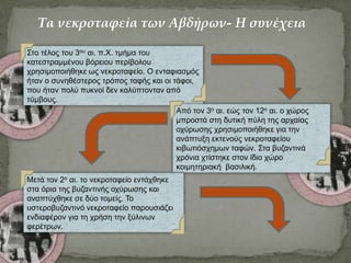 Στο τέλος του 3ου αι. π.Χ. τμήμα του
κατεστραμμένου βόρειου περίβολου
χρησιμοποιήθηκε ως νεκροταφείο. Ο ενταφιασμός
ήταν ο συνηθέστερος τρόπος ταφής και οι τάφοι,
που ήταν πολύ πυκνοί δεν καλύπτονταν από
τύμβους.
Από τον 3ο αι. εώς τον 12ο αι. ο χώρος
μπροστά στη δυτική πύλη της αρχαίας
οχύρωσης χρησιμοποιήθηκε για την
ανάπτυξη εκτενούς νεκροταφείου
κιβωτιόσχημων ταφών. Στα βυζαντινά
χρόνια χτίστηκε στον ίδιο χώρο
κοιμητηριακή βασιλική.
Μετά τον 2ο αι. το νεκροταφείο εντάχθηκε
στα όρια της βυζαντινής οχύρωσης και
αναπτύχθηκε σε δύο τομείς. Το
υστεροβυζαντινό νεκροταφείο παρουσιάζει
ενδιαφέρον για τη χρήση την ξύλινων
φερέτρων.
Τα νεκροταφεία των Αβδήρων- Η συνέχεια
 