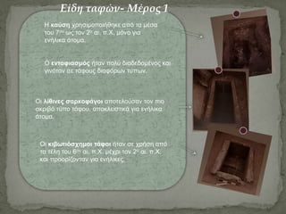 Η καύση χρησιμοποιήθηκε από τα μέσα
του 7ου ως τον 2ο αι. π.Χ. μόνο για
ενήλικα άτομα.
Ο ενταφιασμός ήταν πολύ διαδεδομένος και
γινόταν σε τάφους διαφόρων τύπων.
Οι λίθινες σαρκοφάγοι αποτελούσαν τον πιο
ακριβό τύπο τάφου, αποκλειστικά για ενήλικα
άτομα.
Οι κιβωτιόσχημοι τάφοι ήταν σε χρήση από
τα τέλη του 6ου αι. π.Χ. μέχρι τον 2ο αι. π.Χ.
και προορίζονταν για ενήλικες.
Είδη ταφών- Μέρος 1
 