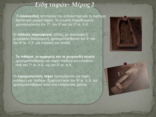 Οι κεραμοσκεπείς τάφοι προορίζονταν για ταφές
ενηλίκων και παιδιών. Εμφανίστηκαν τον 5ο αι. π.Χ. και
χρησιμοποιήθηκαν πολύ στα ελληνιστικά χρόνια.
Οι πήλινες σαρκοφάγοι, απλές, με ανάγλυφη ή
ζωγραφική διακόσμηση, χρησιμοποιήθηκαν τον 5ο και
τον 4ο αι. π.Χ. για ενήλικες και παιδιά.
Οι λακκοειδείς αποτελούν την απλούστερη και τη λιγότερη
δαπανηρή μορφή τάφου. Τα γνωστά παραδείγματα
χρονολογούνται τον 7ο, τον 5ο και τον 2ο αι. π.Χ.
Τα πιθάρια, οι αμφορείς και τα χυτροειδή αγγεία
χρησιμοποιήθηκαν για ταφές παιδιών και ενηλίκων
από τον 7ο αι. π.Χ. ως τον 2ο αι. π.Χ.
Είδη ταφών- Μέρος 2
 