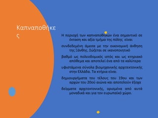 • Στυλ υποδείγματος κειμένου
• Δεύτερου επιπέδου
• Τρίτου επιπέδου
• Τέταρτου επιπέδου
• Πέμπτου επιπέδου
Καπναποθήκε
ς Η περιοχή των καπναποθηκών ένα σημαντικό σε
έκταση και αξία τμήμα της πόλης είναι
συνδεδεμένη άμεσα με την οικονομική άνθηση
της Ξάνθης. Σώζεται σε ικανοποιητικό
βαθμό ως πολεοδομικός ιστός και ως κτηριακό
απόθεμα και αποτελεί ένα από τα καλύτερα
υφιστάμενα σύνολα βιομηχανικής αρχιτεκτονικής
στην Ελλάδα. Τα κτήρια είναι
δημιουργήματα του τέλους του 19ου και των
αρχών του 20ού αιώνα και αποτελούν έξοχα
δείγματα αρχιτεκτονικής, ορισμένα από αυτά
μοναδικά και για τον ευρωπαϊκό χώρο.
 