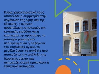 • Στυλ υποδείγματος κειμένου
• Δεύτερου επιπέδου
• Τρίτου επιπέδου
• Τέταρτου επιπέδου
• Πέμπτου επιπέδου
Κύρια χαρακτηριστικά τους
αποτέλεσε η συμμετρία στην
οργάνωση της όψης και της
κάτοψης, η αξονική
προσπέλαση, ο τονισμός της
κεντρικής εισόδου και η
κυριαρχία της πρόσοψης, το
αυστηρό γεωμετρικό
περίγραμμα και η σαφήνεια
του κτηριακού όγκου, το
μεγάλο ύψος, το στηθαίο που
αποκρύπτει την απόληξη της
δίρριχτης στέγης και
σχηματίζει συχνά ημικυκλικά ή
τριγωνικά αετώματα.
 