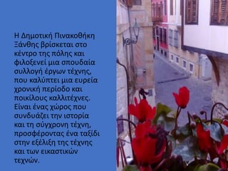 • Στυλ υποδείγματος κειμένου
• Δεύτερου επιπέδου
• Τρίτου επιπέδου
• Τέταρτου επιπέδου
• Πέμπτου επιπέδου
Η Δημοτική Πινακοθήκη
Ξάνθης βρίσκεται στο
κέντρο της πόλης και
φιλοξενεί μια σπουδαία
συλλογή έργων τέχνης,
που καλύπτει μια ευρεία
χρονική περίοδο και
ποικίλους καλλιτέχνες.
Είναι ένας χώρος που
συνδυάζει την ιστορία
και τη σύγχρονη τέχνη,
προσφέροντας ένα ταξίδι
στην εξέλιξη της τέχνης
και των εικαστικών
τεχνών.
 