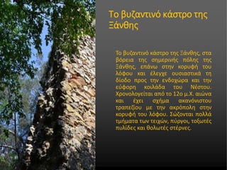 • Στυλ υποδείγματος κειμένου
• Δεύτερου επιπέδου
• Τρίτου επιπέδου
• Τέταρτου επιπέδου
• Πέμπτου επιπέδου
Το βυζαντινό κάστρο της
Ξάνθης
Το βυζαντινό κάστρο της Ξάνθης, στα
βόρεια της σημερινής πόλης της
Ξάνθης, επάνω στην κορυφή του
λόφου και έλεγχε ουσιαστικά τη
δίοδο προς την ενδοχώρα και την
εύφορη κοιλάδα του Νέστου.
Χρονολογείται από το 12ο μ.Χ. αιώνα
και έχει σχήμα ακανόνιστου
τραπεζίου με την ακρόπολη στην
κορυφή του λόφου. Σώζονται πολλά
τμήματα των τειχών, πύργοι, τοξωτές
πυλίδες και θολωτές στέρνες.
 