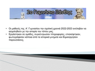 • Οι μαθητές της Α΄ Γυμνασίου την σχολική χρονιά 2022-2023 ανέλαβαν να
ασχοληθούν με την ιστορία του τόπου μας.
• Εργάστηκαν σε ομάδες, συγκέντρωσαν πληροφορίες, επισκέφτηκαν,
φωτογράφισαν κάποια από τα ιστορικά μνημεία και δημιούργησαν
παρουσιάσεις.
 