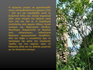 • Στυλ υποδείγματος κειμένου
• Δεύτερου επιπέδου
• Τρίτου επιπέδου
• Τέταρτου επιπέδου
• Πέμπτου επιπέδου
Η οχύρωση μπορεί να χρονολογηθεί
στους υστεροβυζαντινούς χρόνους (13ο
– 14ο αι.) και περιέβαλλε αυτή τη
βυζαντινή πόλη, που έπαιξε σημαντικό
ρόλο στην ιστορία της Θράκης κατά
τους 13ο και 14ο αι. Η τοιχοδομία
αποτελείται από αργούς λίθους, λευκό
κονίαμα και θραύσματα πλίνθων.
Νοτιότερα, διακρίνονται τα θεμέλια
ενός παλαιότερου, πιθανότατα
θρακικού οχυρωματικού περιβόλου.
Από τον λόφο ο επισκέπτης έχει το
πανόραμα όχι μόνο της σημερινής
Ξάνθης και του κάμπου προς τη
θάλασσα αλλά και της βαθιάς ρεματιάς
με τον Κοσσινίτη ποταμό.
 