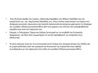 • Στον δεύτερο όροφο του κτιρίου, παλιές φωτογραφίες του Μάνου Χατζιδάκι και της
οικογενείας του, της Αρμένισσας δασκάλας του, όπως επίσης παρτιτούρες των έργων του,
ιδιόχειρες μουσικές σημειώσεις και λιγοστά προσωπικά αντικείμενα μαρτυρούν το πέρασμα
του μεγάλου έλληνα μουσικοσυνθέτη από τους χώρους του σπιτιού που αναμφισβήτητα
σημαδεύτηκε από την παρουσία του.
• Σήμερα, ο Πολυχώρος Τέχνης και Σκέψης λειτουργεί με τη συμβολή της Επιτροπής
Διαχείρισης και όλοι όσοι συμμετέχουν σε αυτήν προσφέρουν τις υπηρεσίες τους
εθελοντικά.
• Το μόνο σίγουρο είναι ότι το εντυπωσιακό αυτό κτίσμα στο ιστορικό κέντρο της Ξάνθης και
σε μικρή απόσταση από τον εμπορικό και διοικητικό της πυρήνα θα είναι εφεξής
συνυφασμένο με την παρουσία στην πόλη του μεγάλου Έλληνα μουσικοσυνθέτη.
 