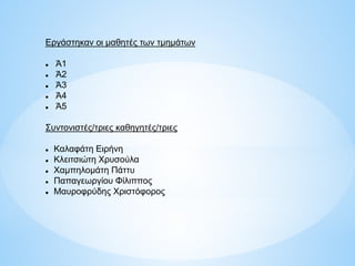 Εργάστηκαν οι μαθητές των τμημάτων
 Ά1
 Ά2
 Ά3
 Ά4
 Ά5
Συντονιστές/τριες καθηγητές/τριες
 Καλαφάτη Ειρήνη
 Κλειτσιώτη Χρυσούλα
 Χαμπηλομάτη Πάττυ
 Παπαγεωργίου Φίλιππος
 Μαυροφρύδης Χριστόφορος
 