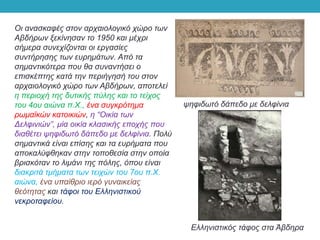Οι ανασκαφές στον αρχαιολογικό χώρο των
Αβδήρων ξεκίνησαν το 1950 και μέχρι
σήμερα συνεχίζονται οι εργασίες
συντήρησης των ευρημάτων. Από τα
σημαντικότερα που θα συναντήσει ο
επισκέπτης κατά την περιήγησή του στον
αρχαιολογικό χώρο των Αβδήρων, αποτελεί
η περιοχή της δυτικής πύλης και το τείχος
του 4ου αιώνα π.Χ., ένα συγκρότημα
ρωμαϊκών κατοικιών, η “Οικία των
Δελφινιών”, μία οικία κλασικής εποχής που
διαθέτει ψηφιδωτό δάπεδο με δελφίνια. Πολύ
σημαντικά είναι επίσης και τα ευρήματα που
αποκαλύφθηκαν στην τοποθεσία στην οποία
βρισκόταν το λιμάνι της πόλης, όπου είναι
διακριτά τμήματα των τειχών του 7ου π.Χ.
αιώνα, ένα υπαίθριο ιερό γυναικείας
θεότητας και τάφοι του Ελληνιστικού
νεκροταφείου.
ψηφιδωτό δάπεδο με δελφίνια
Ελληνιστικός τάφος στα Άβδηρα
 