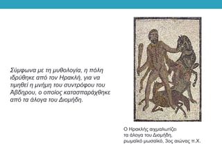Ο Ηρακλής αιχμαλωτίζει
τα άλογα του Διομήδη,
ρωμαϊκό μωσαϊκό, 3ος αιώνας π.Χ.
Σύμφωνα με τη μυθολογία, η πόλη
ιδρύθηκε από τον Ηρακλή, για να
τιμηθεί η μνήμη του συντρόφου του
Άβδηρου, ο οποίος κατασπαράχθηκε
από τα άλογα του Διομήδη.
 